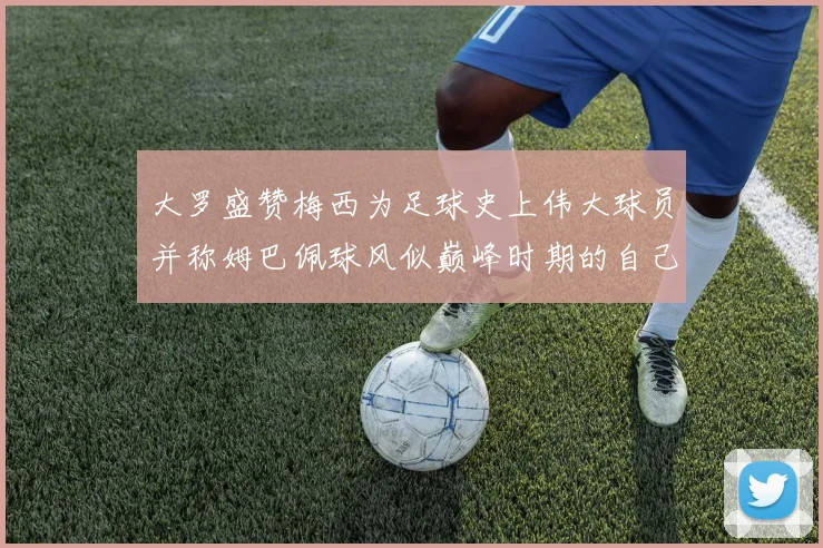 大罗盛赞梅西为足球史上伟大球员并称姆巴佩球风似巅峰时期的自己