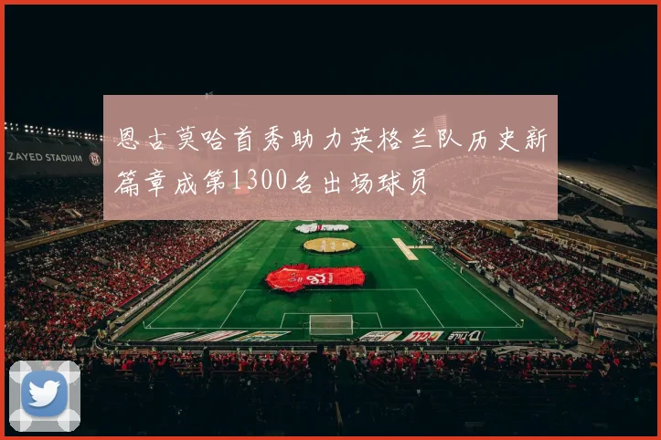 恩古莫哈首秀助力英格兰队历史新篇章成第1300名出场球员