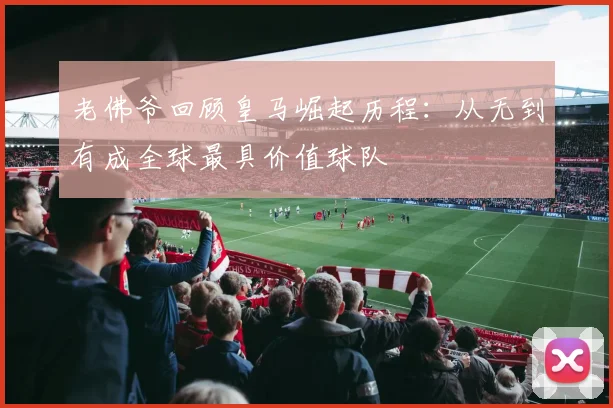 老佛爷回顾皇马崛起历程：从无到有成全球最具价值球队