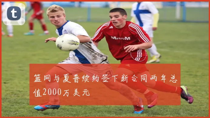 篮网与夏普续约签下新合同两年总值2000万美元