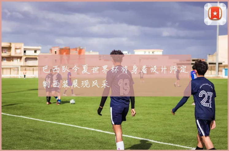 巴西队今夏世界杯将身着设计师定制西装展现风采