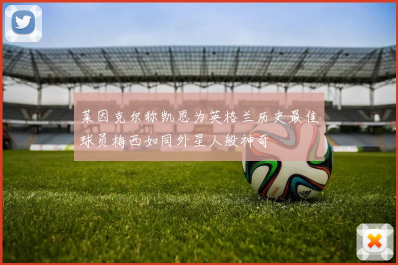 莱因克尔称凯恩为英格兰历史最佳球员梅西如同外星人般神奇