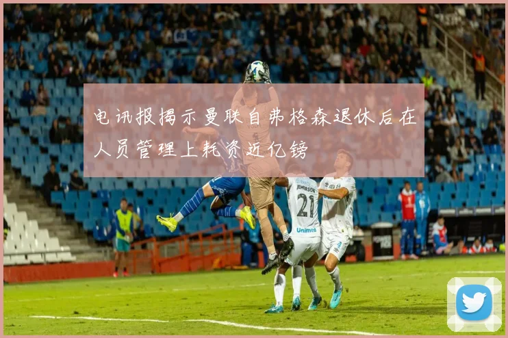 电讯报揭示曼联自弗格森退休后在人员管理上耗资近亿镑