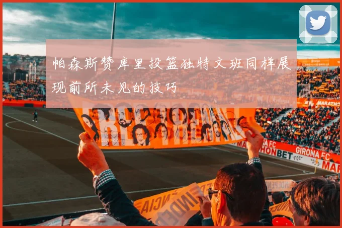 帕森斯赞库里投篮独特文班同样展现前所未见的技巧