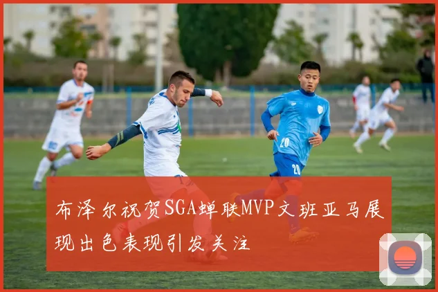 布泽尔祝贺SGA蝉联MVP文班亚马展现出色表现引发关注