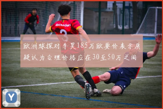 欧洲球探对李昊185万欧要价表示质疑认为合理价格应在30至50万之间