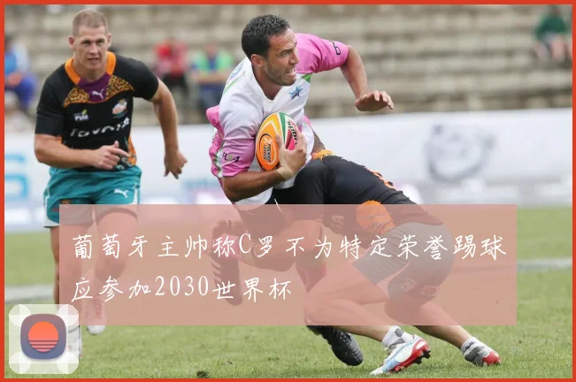 葡萄牙主帅称C罗不为特定荣誉踢球应参加2030世界杯