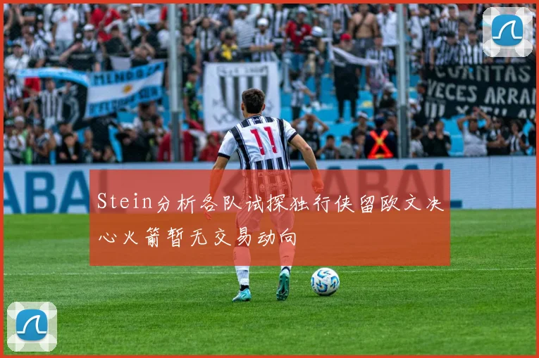 Stein分析各队试探独行侠留欧文决心火箭暂无交易动向