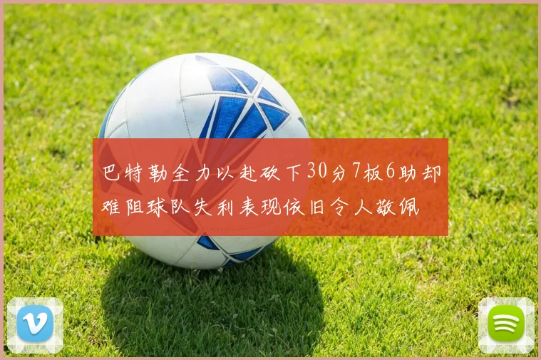 巴特勒全力以赴砍下30分7板6助却难阻球队失利表现依旧令人敬佩