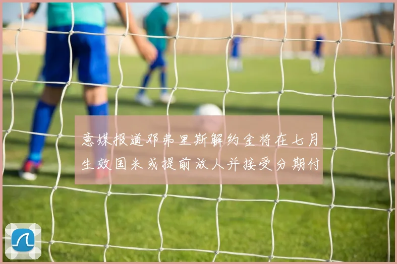 意媒报道邓弗里斯解约金将在七月生效国米或提前放人并接受分期付款