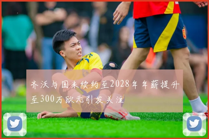 齐沃与国米续约至2028年年薪提升至300万欧元引发关注