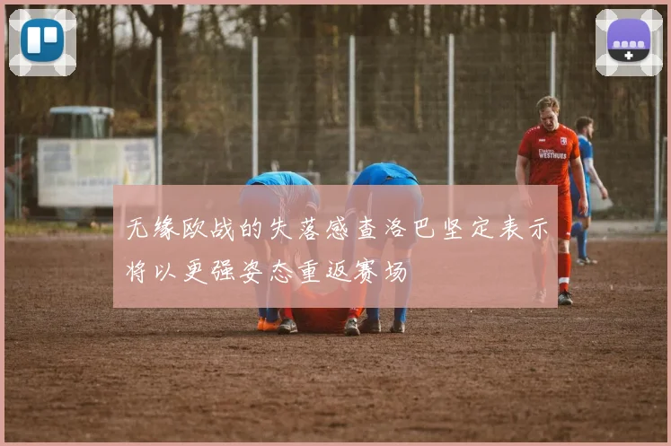 无缘欧战的失落感查洛巴坚定表示将以更强姿态重返赛场