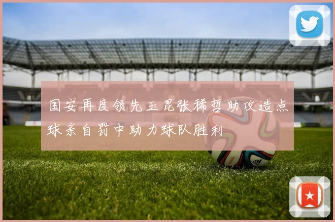 国安再度领先玉昆张稀哲助攻造点球亲自罚中助力球队胜利