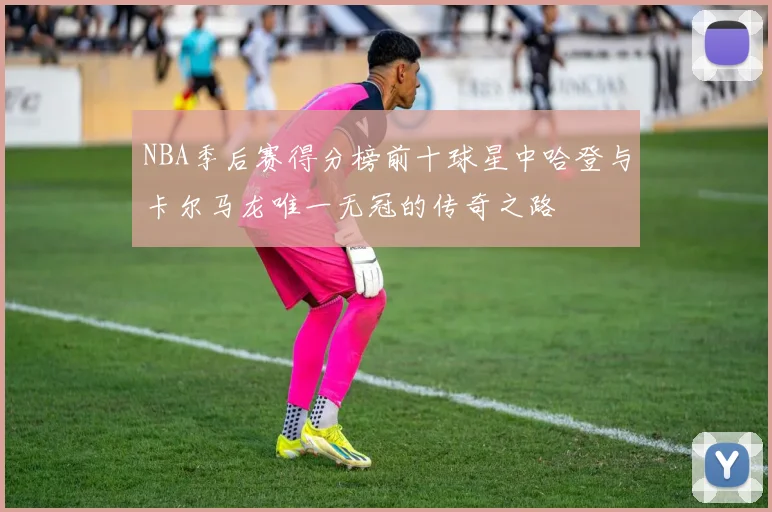 NBA季后赛得分榜前十球星中哈登与卡尔马龙唯一无冠的传奇之路