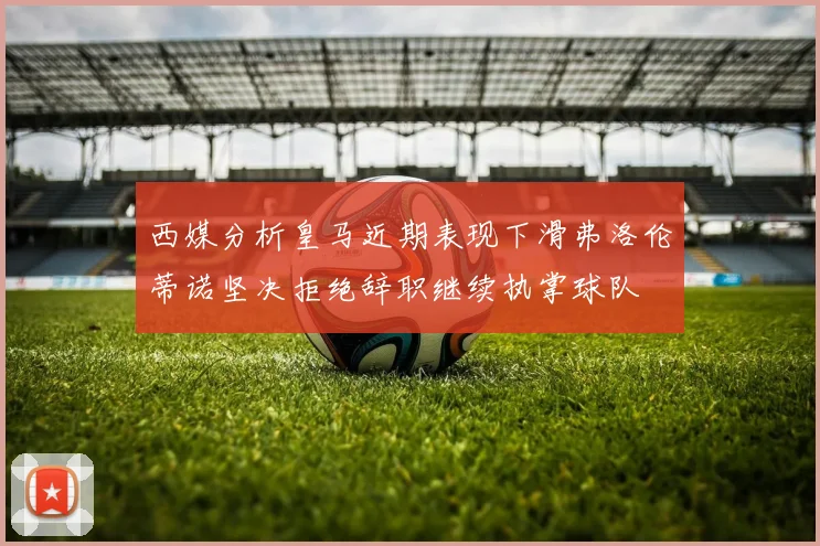 西媒分析皇马近期表现下滑弗洛伦蒂诺坚决拒绝辞职继续执掌球队